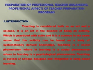 PREPARATION OF PROFESSIONAL TEACHER ORGANIZING
PROFESSIONAL ASPECTS OF TEACHER PREPARATION
PROGRAMS
1.INTRODUCTION
Teaching is considered both as an art and a
science. It is an art in the science of being an activity.
Which is practiced with suite and it is a science in the same
sense that the activity can be based on a body of
systematically derived knowledge. Teaching is a social
phenomenon where in learning is a social phenomenon
where in learning is a psychological phenomenon. Teaching
is system of actions designed and integrated to bring about
learning.
 