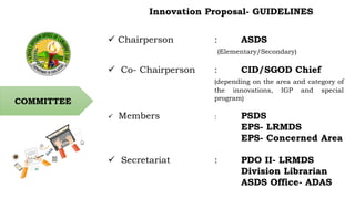 COMMITTEE
Innovation Proposal- GUIDELINES
 Chairperson : ASDS
(Elementary/Secondary)
 Co- Chairperson : CID/SGOD Chief
(...