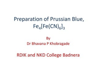 Preparation of Prussian Blue,
Fe4[Fe(CN)6]3
By
Dr Bhavana P Khobragade
RDIK and NKD College Badnera
 
