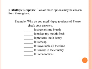 3. Multiple Response. Two or more options may be chosen
from those given.
Example: Why do you used Hapee toothpaste? Please
check your answers.
______ It sweetens my breath
______ It makes my mouth fresh
______ It prevents tooth decay
______ It is cheap
______ It is available all the time
______ It is made in the country
______ It is economical
 