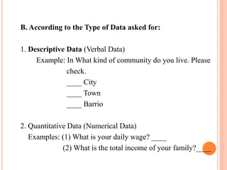 B. According to the Type of Data asked for:
1. Descriptive Data (Verbal Data)
Example: In What kind of community do you live. Please
check.
____ City
____ Town
____ Barrio
2. Quantitative Data (Numerical Data)
Examples: (1) What is your daily wage? ____
(2) What is the total income of your family?____
 