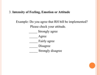 3. Intensity of Feeling, Emotion or Attitude
Example: Do you agree that RH bill be implemented?
Please check your attitude.
_____ Strongly agree
_____ Agree
_____ Fairly agree
_____ Disagree
_____ Strongly disagree
 