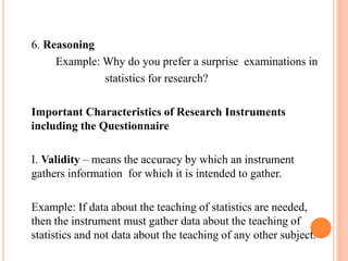 6. Reasoning
Example: Why do you prefer a surprise examinations in
statistics for research?
Important Characteristics of Research Instruments
including the Questionnaire
I. Validity – means the accuracy by which an instrument
gathers information for which it is intended to gather.
Example: If data about the teaching of statistics are needed,
then the instrument must gather data about the teaching of
statistics and not data about the teaching of any other subject.
 