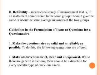 II. Reliability – means consistency of measurement that is, if
an instrument administered to the same group it should give the
same or about the same average measures of the two groups.
Guidelines in the Formulation of Items or Questions for a
Questionnaire
1. Make the questionnaire as valid and as reliable as
possible. To do this, the following suggestions are offered:
a. Make all directions brief, clear and unequivocal. While
there are general directions, there should be a direction for
every specific type of questions asked.
 