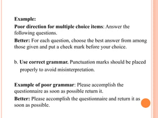 Example:
Poor direction for multiple choice items: Answer the
following questions.
Better: For each question, choose the best answer from among
those given and put a check mark before your choice.
b. Use correct grammar. Punctuation marks should be placed
properly to avoid misinterpretation.
Example of poor grammar: Please accomplish the
questionnaire as soon as possible return it.
Better: Please accomplish the questionnaire and return it as
soon as possible.
 