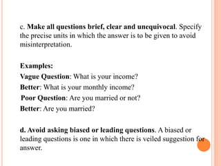c. Make all questions brief, clear and unequivocal. Specify
the precise units in which the answer is to be given to avoid
misinterpretation.
Examples:
Vague Question: What is your income?
Better: What is your monthly income?
Poor Question: Are you married or not?
Better: Are you married?
d. Avoid asking biased or leading questions. A biased or
leading questions is one in which there is veiled suggestion for
answer.
 
