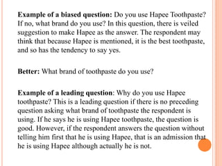 Example of a biased question: Do you use Hapee Toothpaste?
If no, what brand do you use? In this question, there is veiled
suggestion to make Hapee as the answer. The respondent may
think that because Hapee is mentioned, it is the best toothpaste,
and so has the tendency to say yes.
Better: What brand of toothpaste do you use?
Example of a leading question: Why do you use Hapee
toothpaste? This is a leading question if there is no preceding
question asking what brand of toothpaste the respondent is
using. If he says he is using Hapee toothpaste, the question is
good. However, if the respondent answers the question without
telling him first that he is using Hapee, that is an admission that
he is using Hapee although actually he is not.
 