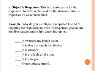 e. Objectify Responses. This is to make easier for the
respondent to make replies and for the standardization of
responses for easier tabulation.
Example: Why do you use Hapee toothpaste? Instead of
requiring the respondent to write his responses, give all the
possible reasons and let him check his replies.
____ It sweetens my breath better
____ It makes my mouth feel fresher
____ It is cheaper
____ It is available all the time
____ It last longer
____ Others, please specify
 