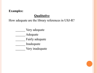 Examples:
Qualitative
How adequate are the library references in USJ-R?
______ Very adequate
______ Adequate
______ Fairly adequate
______ Inadequate
______ Very inadequate
 