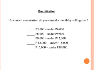 Quantitative
How much commission do you earned a month by selling cars?
_____ P3,000 – under P6,000
_____ P6,000 – under P9,000
_____ P9,000 – under P12,000
_____ P 12,000 – under P15,000
_____ P15,000 – under P18,000
 