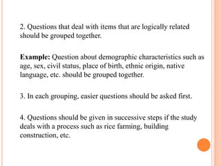 2. Questions that deal with items that are logically related
should be grouped together.
Example: Question about demographic characteristics such as
age, sex, civil status, place of birth, ethnic origin, native
language, etc. should be grouped together.
3. In each grouping, easier questions should be asked first.
4. Questions should be given in successive steps if the study
deals with a process such as rice farming, building
construction, etc.
 