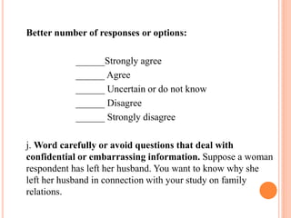 Better number of responses or options:
______Strongly agree
______ Agree
______ Uncertain or do not know
______ Disagree
______ Strongly disagree
j. Word carefully or avoid questions that deal with
confidential or embarrassing information. Suppose a woman
respondent has left her husband. You want to know why she
left her husband in connection with your study on family
relations.
 