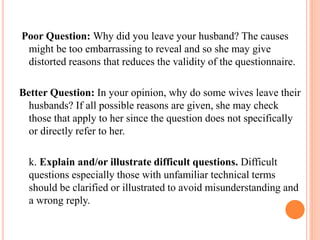 Poor Question: Why did you leave your husband? The causes
might be too embarrassing to reveal and so she may give
distorted reasons that reduces the validity of the questionnaire.
Better Question: In your opinion, why do some wives leave their
husbands? If all possible reasons are given, she may check
those that apply to her since the question does not specifically
or directly refer to her.
k. Explain and/or illustrate difficult questions. Difficult
questions especially those with unfamiliar technical terms
should be clarified or illustrated to avoid misunderstanding and
a wrong reply.
 