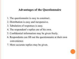 Advantages of the Questionnaire
1. The questionnaire is easy to construct.
2. Distribution is easy and inexpensive.
3. Tabulation of responses is easy.
4. The respondent’s replies are of his own.
5. Confidential information may be given freely.
6. Respondents can fill out the questionnaire at their own
convenience.
7. More accurate replies may be given.
 