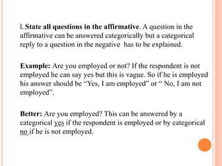l. State all questions in the affirmative. A question in the
affirmative can be answered categorically but a categorical
reply to a question in the negative has to be explained.
Example: Are you employed or not? If the respondent is not
employed he can say yes but this is vague. So if he is employed
his answer should be “Yes, I am employed” or “ No, I am not
employed”.
Better: Are you employed? This can be answered by a
categorical yes if the respondent is employed or by categorical
no if he is not employed.
 
