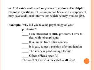 m. Add catch – all word or phrase to options of multiple
response questions. This is important because the respondent
may have additional information which he may want to give.
Example: Why did you take up psychology as your
profession?
____ I am interested in HRD positions. I love to
deal with job applicants
____ It is unique from other courses
____ It is easy to get a position after graduation
____ The salary is good enough for me
____ Others (Please specify)
The word “Others” is the catch – all word.
 