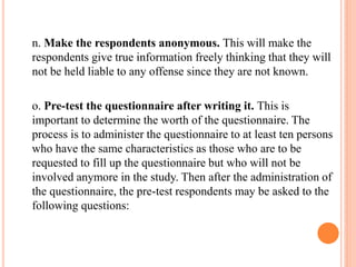n. Make the respondents anonymous. This will make the
respondents give true information freely thinking that they will
not be held liable to any offense since they are not known.
o. Pre-test the questionnaire after writing it. This is
important to determine the worth of the questionnaire. The
process is to administer the questionnaire to at least ten persons
who have the same characteristics as those who are to be
requested to fill up the questionnaire but who will not be
involved anymore in the study. Then after the administration of
the questionnaire, the pre-test respondents may be asked to the
following questions:
 