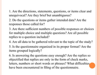 1. Are the directions, statements, questions, or items clear and
unequivocal? Are they brief but unambiguous?
2. Do the questions or items gather intended data? Are the
responses those called for?
3. Are there sufficient numbers of possible responses or choices
for multiple choice and multiple questions? Are all possible
replies to a question included?
4. Are all data to be gathered relevant to the topic of the study?
5. Is the questionnaire organized in its proper format? Are the
items grouped logically?
6. Is answering the questions easy enough? Are the replies so
objectified that replies are only in the form of check marks,
letters, numbers or short words or phrases? What difficulties
have been encountered in filing of the questionnaire.
 