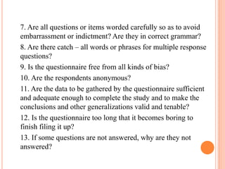 7. Are all questions or items worded carefully so as to avoid
embarrassment or indictment? Are they in correct grammar?
8. Are there catch – all words or phrases for multiple response
questions?
9. Is the questionnaire free from all kinds of bias?
10. Are the respondents anonymous?
11. Are the data to be gathered by the questionnaire sufficient
and adequate enough to complete the study and to make the
conclusions and other generalizations valid and tenable?
12. Is the questionnaire too long that it becomes boring to
finish filing it up?
13. If some questions are not answered, why are they not
answered?
 