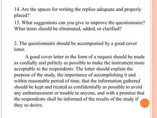 14. Are the spaces for writing the replies adequate and properly
placed?
15. What suggestions can you give to improve the questionnaire?
What items should be eliminated, added, or clarified?
2. The questionnaire should be accompanied by a good cover
letter.
A good cover letter in the form of a request should be made
as cordially and politely as possible to make the instrument more
acceptable to the respondents. The letter should explain the
purpose of the study, the importance of accomplishing it and
within reasonable period of time, that the information gathered
should be kept and treated as confidentially as possible to avoid
any embarrassment or trouble to anyone, and with a promise that
the respondents shall be informed of the results of the study if
they so desire.
 