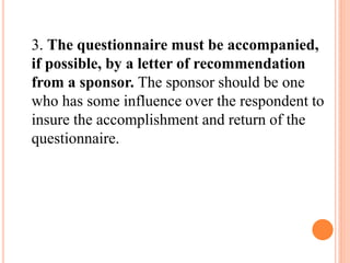 3. The questionnaire must be accompanied,
if possible, by a letter of recommendation
from a sponsor. The sponsor should be one
who has some influence over the respondent to
insure the accomplishment and return of the
questionnaire.
 