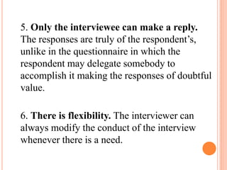 5. Only the interviewee can make a reply.
The responses are truly of the respondent’s,
unlike in the questionnaire in which the
respondent may delegate somebody to
accomplish it making the responses of doubtful
value.
6. There is flexibility. The interviewer can
always modify the conduct of the interview
whenever there is a need.
 