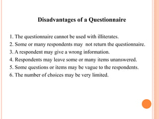 Disadvantages of a Questionnaire
1. The questionnaire cannot be used with illiterates.
2. Some or many respondents may not return the questionnaire.
3. A respondent may give a wrong information.
4. Respondents may leave some or many items unanswered.
5. Some questions or items may be vague to the respondents.
6. The number of choices may be very limited.
 
