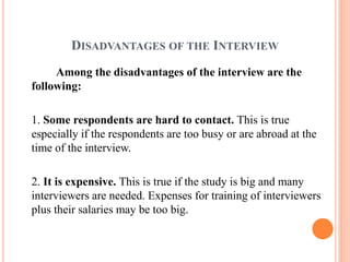 DISADVANTAGES OF THE INTERVIEW
Among the disadvantages of the interview are the
following:
1. Some respondents are hard to contact. This is true
especially if the respondents are too busy or are abroad at the
time of the interview.
2. It is expensive. This is true if the study is big and many
interviewers are needed. Expenses for training of interviewers
plus their salaries may be too big.
 