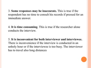 3. Some responses may be inaccurate. This is true if the
respondent has no time to consult his records if pressed for an
immediate answer.
4. It is time consuming. This is true if the researcher alone
conducts the interview.
5. It is inconvenient for both interviewer and interviewee.
There is inconvenience if the interview is conducted in an
unholy hour or if the interviewee is too busy. The interviewer
has to travel also long distances
 