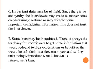6. Important data may be witheld. Since there is no
anonymity, the interviewee may evade to answer some
embarrassing questions or may withold some
important confidential information if he does not trust
the interviewer.
7. Some bias may be introduced. There is always the
tendency for interviewers to get some information that
would redound to their expectations or benefit or that
would benefit their interview employers and so they
unknowingly introduce what is known as
interviewer’s bias.
 