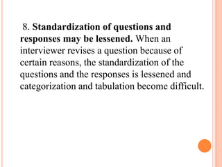 8. Standardization of questions and
responses may be lessened. When an
interviewer revises a question because of
certain reasons, the standardization of the
questions and the responses is lessened and
categorization and tabulation become difficult.
 