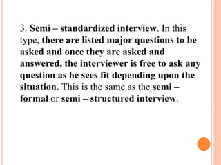 3. Semi – standardized interview. In this
type, there are listed major questions to be
asked and once they are asked and
answered, the interviewer is free to ask any
question as he sees fit depending upon the
situation. This is the same as the semi –
formal or semi – structured interview.
 