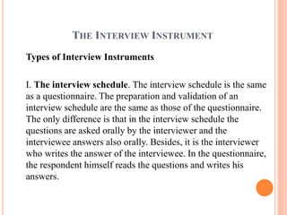 THE INTERVIEW INSTRUMENT
Types of Interview Instruments
I. The interview schedule. The interview schedule is the same
as a questionnaire. The preparation and validation of an
interview schedule are the same as those of the questionnaire.
The only difference is that in the interview schedule the
questions are asked orally by the interviewer and the
interviewee answers also orally. Besides, it is the interviewer
who writes the answer of the interviewee. In the questionnaire,
the respondent himself reads the questions and writes his
answers.
 