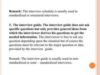 Remark: The interview schedule is usually used in
standardized or structured interviews.
II. The interview guide. The interview guide does not ask
specific questions but only provides general ideas from
which the interviewer derives his questions to get the
needed information. The interviewer is free to ask any
question depending upon the situation but of course the
questions must be relevant to the major question or idea
provided by the interview guide.
Remark: The interview guide is usually used in non-
standardized or semi – standardized interviews.
 