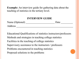 Example: An interview guide for gathering data about the
teaching of statistics in the tertiary level.
INTERVIEW GUIDE
Name (Optional) ______________________ Date _________
Address ___________________________________________
Educational Qualifications of statistics instructors/professors
Methods and strategies in teaching college statistics
Facilities in the teaching of college statistics
Supervisory assistance to the instructors / professors
Problems encountered in teaching statistics
Proposed solutions to the problems
 