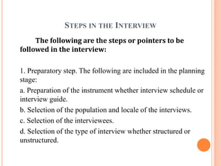 STEPS IN THE INTERVIEW
The following are the steps or pointers to be
followed in the interview:
1. Preparatory step. The following are included in the planning
stage:
a. Preparation of the instrument whether interview schedule or
interview guide.
b. Selection of the population and locale of the interviews.
c. Selection of the interviewees.
d. Selection of the type of interview whether structured or
unstructured.
 