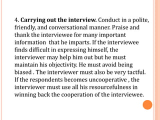 4. Carrying out the interview. Conduct in a polite,
friendly, and conversational manner. Praise and
thank the interviewee for many important
information that he imparts. If the interviewee
finds difficult in expressing himself, the
interviewer may help him out but he must
maintain his objectivity. He must avoid being
biased . The interviewer must also be very tactful.
If the respondents becomes uncooperative , the
interviewer must use all his resourcefulness in
winning back the cooperation of the interviewee.
 
