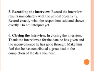 5. Recording the interview. Record the interview
results immediately with the utmost objectivity.
Record exactly what the respondent said and shown
overtly. Do not interpret yet.
6. Closing the interview. In closing the interview.
Thank the interviewee for the data he has given and
the inconvenience he has gone through. Make him
feel that he has contributed a great deal to the
completion of the data you need.
 