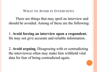 WHAT TO AVOID IN INTERVIEWS
There are things that may spoil an interview and
should be avoided. Among of these are the following:
1. Avoid forcing an interview upon a respondent.
He may not give accurate and reliable information.
2. Avoid arguing. Disagreeing with or contradicting
the interviewee often may make him withhold vital
data for fear of being contradicted again.
 