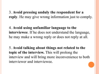 3. Avoid pressing unduly the respondent for a
reply. He may give wrong information just to comply.
4. Avoid using unfamiliar language to the
interviewee. If he does not understand the language,
he may make a wrong reply or does not reply at all.
5. Avoid talking about things not related to the
topic of the interview. This will prolong the
interview and will bring more inconvenience to both
interviewer and interviewee.
 