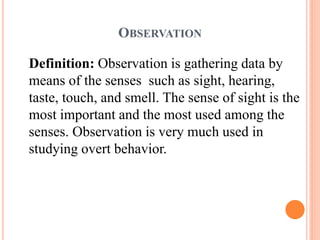 OBSERVATION
Definition: Observation is gathering data by
means of the senses such as sight, hearing,
taste, touch, and smell. The sense of sight is the
most important and the most used among the
senses. Observation is very much used in
studying overt behavior.
 