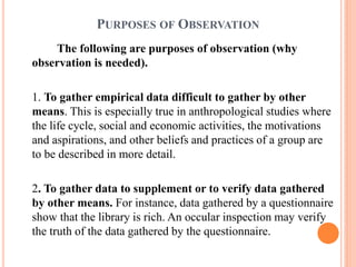 PURPOSES OF OBSERVATION
The following are purposes of observation (why
observation is needed).
1. To gather empirical data difficult to gather by other
means. This is especially true in anthropological studies where
the life cycle, social and economic activities, the motivations
and aspirations, and other beliefs and practices of a group are
to be described in more detail.
2. To gather data to supplement or to verify data gathered
by other means. For instance, data gathered by a questionnaire
show that the library is rich. An occular inspection may verify
the truth of the data gathered by the questionnaire.
 