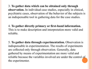 3. To gather data which can be obtained only through
observation. In individual case studies, especially in clinical,
psychiatric cases, observation of the behavior of the subjects is
an indispensable tool in gathering data for the case studies.
4. To gather directly primary or first-hand information.
This is to make description and interpretation more valid and
reliable.
5. To gather data through experimentation. Observation is
indispensable in experimentation. The results of experiments
are collected only through observation. Generally, data
gathered by means of experimentation are more valid and
reliable because the variables involved are under the control of
the experimenter.
 