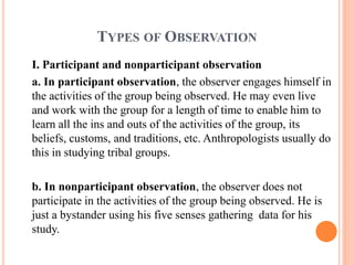 TYPES OF OBSERVATION
I. Participant and nonparticipant observation
a. In participant observation, the observer engages himself in
the activities of the group being observed. He may even live
and work with the group for a length of time to enable him to
learn all the ins and outs of the activities of the group, its
beliefs, customs, and traditions, etc. Anthropologists usually do
this in studying tribal groups.
b. In nonparticipant observation, the observer does not
participate in the activities of the group being observed. He is
just a bystander using his five senses gathering data for his
study.
 