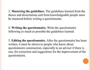 3. Mastering the guidelines. The guidelines learned from the
theses and dissertations and from knowledgeable people must
be mastered before writing a questionnaire.
4. Writing the questionnaire. Write the questionnaire
following as much as possible the guidelines learned.
5. Editing the questionnaire. After the questionnaire has been
written, it must be shown to people who know about
questionnaire construction, especially to an adviser if there is
one, for correction and suggestions for the improvement of the
questionnaire.
 