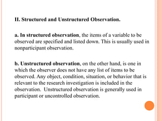 II. Structured and Unstructured Observation.
a. In structured observation, the items of a variable to be
observed are specified and listed down. This is usually used in
nonparticipant observation.
b. Unstructured observation, on the other hand, is one in
which the observer does not have any list of items to be
observed. Any object, condition, situation, or behavior that is
relevant to the research investigation is included in the
observation. Unstructured observation is generally used in
participant or uncontrolled observation.
 
