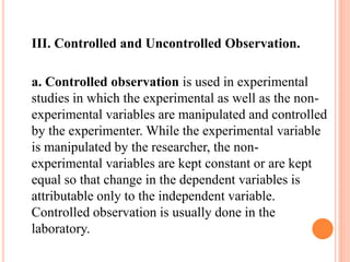 III. Controlled and Uncontrolled Observation.
a. Controlled observation is used in experimental
studies in which the experimental as well as the non-
experimental variables are manipulated and controlled
by the experimenter. While the experimental variable
is manipulated by the researcher, the non-
experimental variables are kept constant or are kept
equal so that change in the dependent variables is
attributable only to the independent variable.
Controlled observation is usually done in the
laboratory.
 