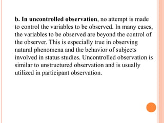 b. In uncontrolled observation, no attempt is made
to control the variables to be observed. In many cases,
the variables to be observed are beyond the control of
the observer. This is especially true in observing
natural phenomena and the behavior of subjects
involved in status studies. Uncontrolled observation is
similar to unstructured observation and is usually
utilized in participant observation.
 