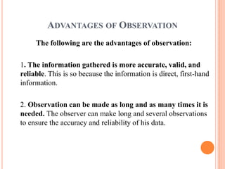 ADVANTAGES OF OBSERVATION
The following are the advantages of observation:
1. The information gathered is more accurate, valid, and
reliable. This is so because the information is direct, first-hand
information.
2. Observation can be made as long and as many times it is
needed. The observer can make long and several observations
to ensure the accuracy and reliability of his data.
 
