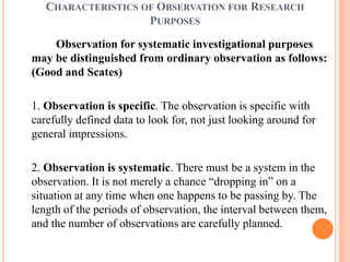 CHARACTERISTICS OF OBSERVATION FOR RESEARCH
PURPOSES
Observation for systematic investigational purposes
may be distinguished from ordinary observation as follows:
(Good and Scates)
1. Observation is specific. The observation is specific with
carefully defined data to look for, not just looking around for
general impressions.
2. Observation is systematic. There must be a system in the
observation. It is not merely a chance “dropping in” on a
situation at any time when one happens to be passing by. The
length of the periods of observation, the interval between them,
and the number of observations are carefully planned.
 